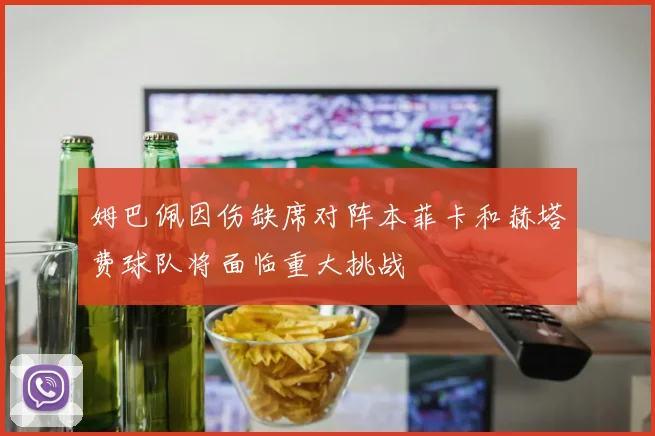 姆巴佩因伤缺席对阵本菲卡和赫塔费球队将面临重大挑战