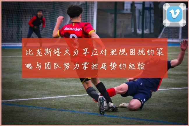 比克斯塔夫分享应对犯规困扰的策略与团队努力掌控局势的经验