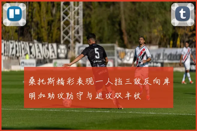 桑托斯精彩表现一人挡三敌反向库明加助攻防守与进攻双丰收