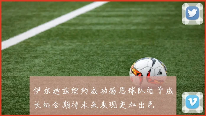 伊尔迪兹续约成功感恩球队给予成长机会期待未来表现更加出色