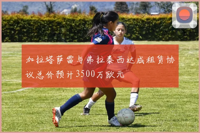 加拉塔萨雷与弗拉泰西达成租赁协议总价预计3500万欧元