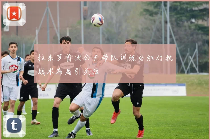 拉米罗首次公开带队训练分组对抗战术布局引关注