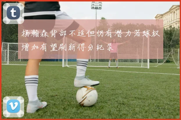 杨瀚森背部不适但仍有潜力若球权增加有望刷新得分纪录