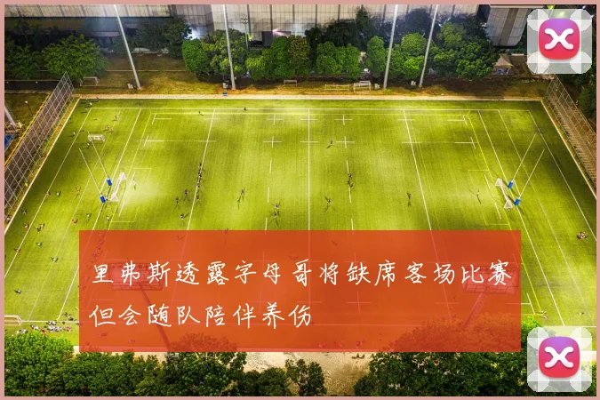 里弗斯透露字母哥将缺席客场比赛但会随队陪伴养伤