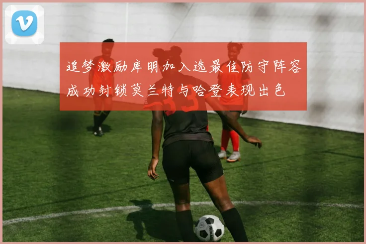 追梦激励库明加入选最佳防守阵容成功封锁莫兰特与哈登表现出色