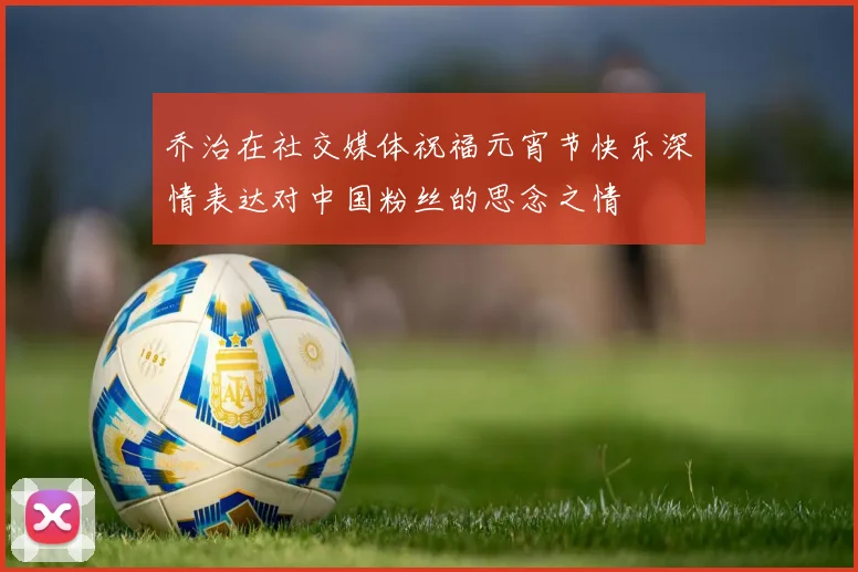 乔治在社交媒体祝福元宵节快乐深情表达对中国粉丝的思念之情