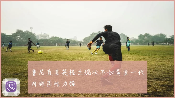 鲁尼直言英格兰现状不如黄金一代内部团结力强