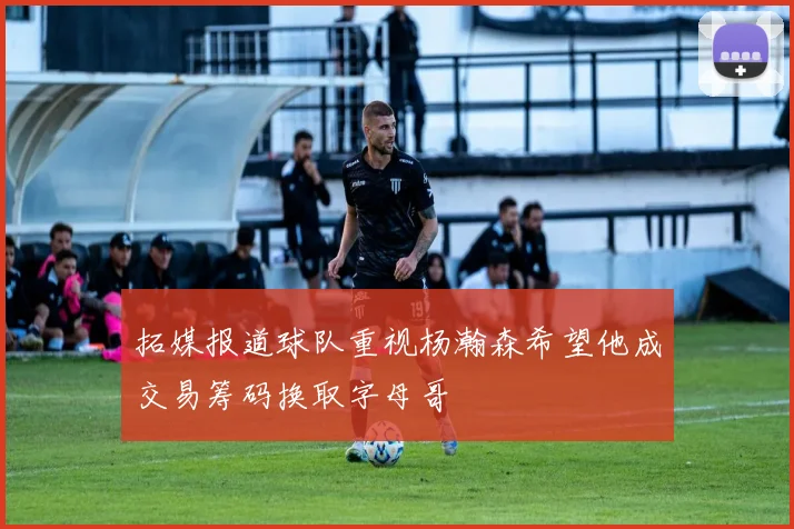 拓媒报道球队重视杨瀚森希望他成交易筹码换取字母哥