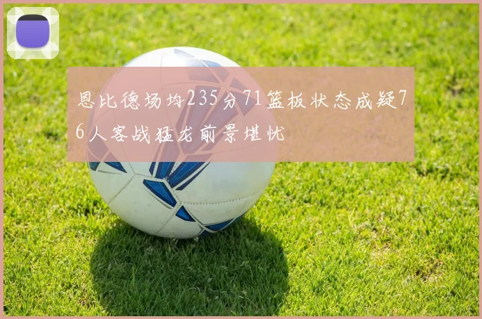 恩比德场均235分71篮板状态成疑76人客战猛龙前景堪忧
