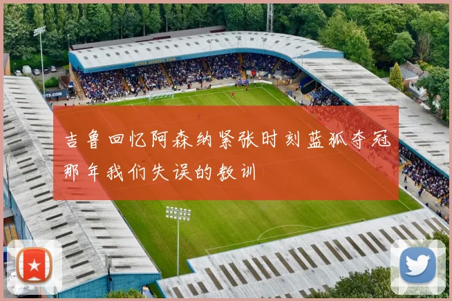 吉鲁回忆阿森纳紧张时刻蓝狐夺冠那年我们失误的教训
