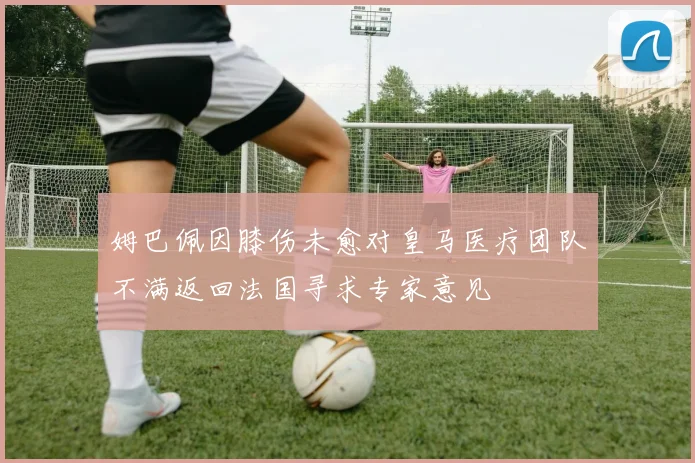 姆巴佩因膝伤未愈对皇马医疗团队不满返回法国寻求专家意见