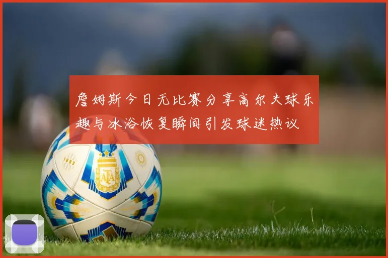 詹姆斯今日无比赛分享高尔夫球乐趣与冰浴恢复瞬间引发球迷热议